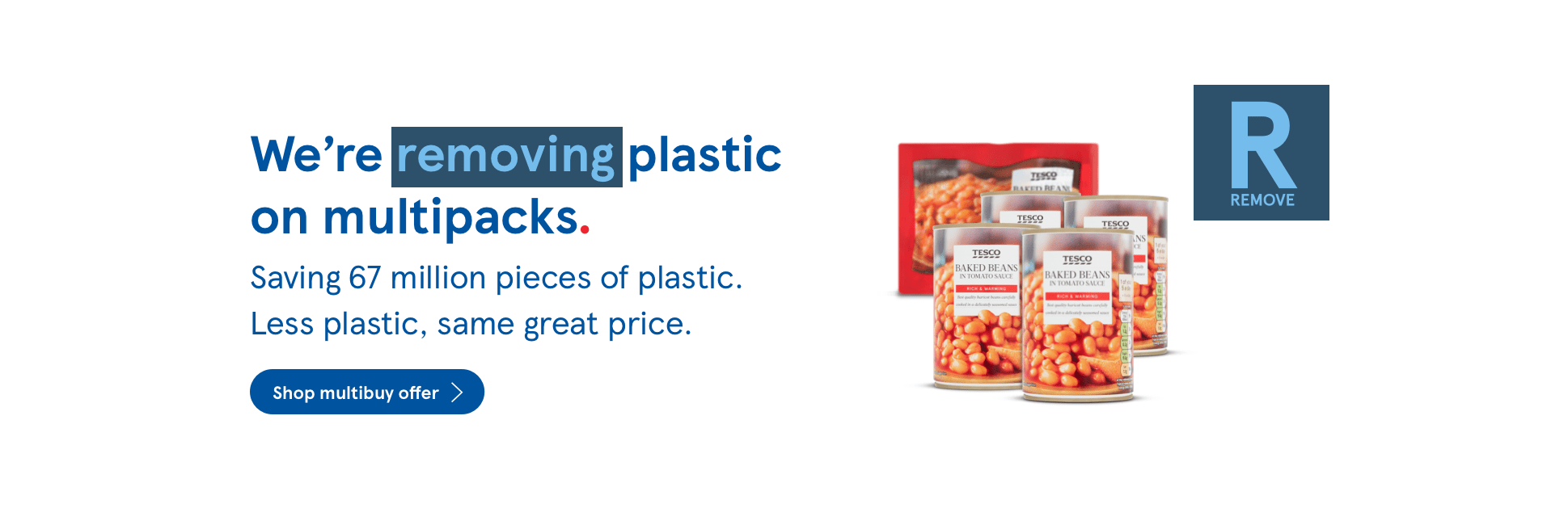  We're removing plastic on multipacks. Saving 67 million pieces of plastic. Less plastic, same great price. Shop multibuy offer