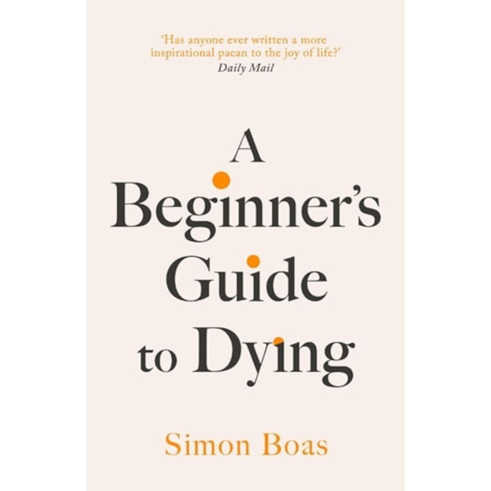 A Beginner's Guide to Dying : The Sunday Times Bestseller, 'Has anyone ever written a more inspirational paean to the joy of life?' Daily Mail