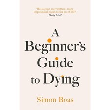 A Beginner's Guide to Dying : The Sunday Times Bestseller, 'Has anyone ever written a more inspirational paean to the joy of life?' Daily Mail