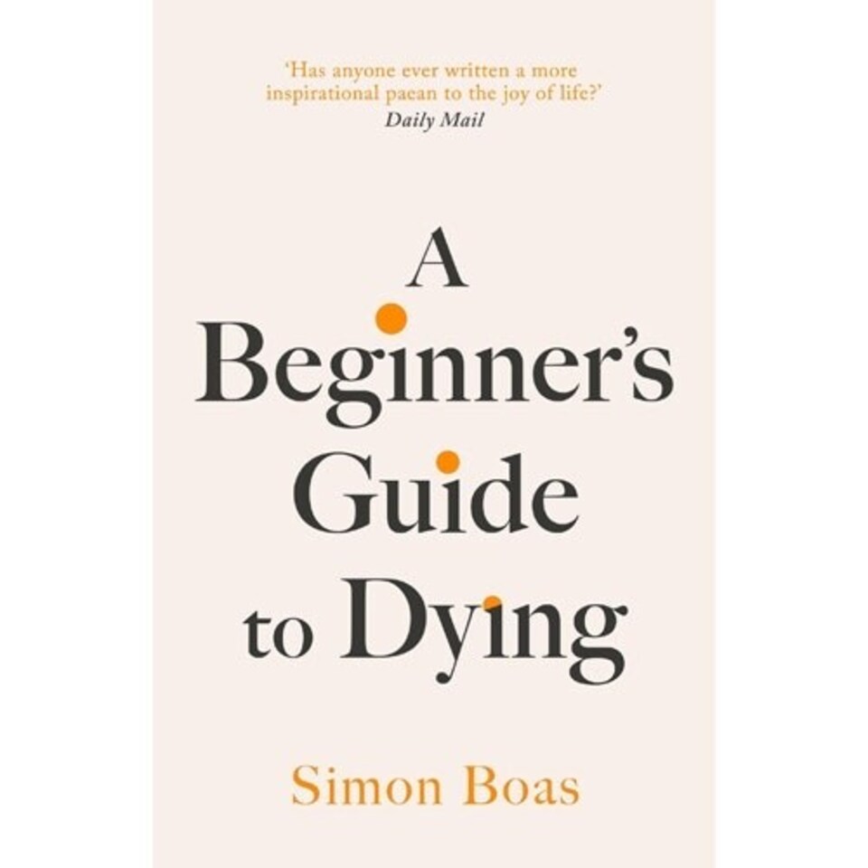 A Beginner's Guide to Dying : The Sunday Times Bestseller, 'Has anyone ever written a more inspirational paean to the joy of life?' Daily Mail